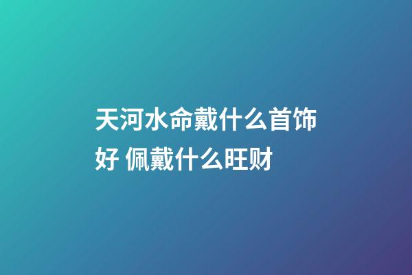 天河水命戴什么首饰好 佩戴什么旺财